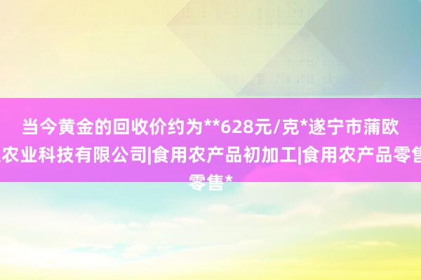 当今黄金的回收价约为**628元/克*遂宁市蒲欧文农业科技有限公司|食用农产品初加工|食用农产品零售*